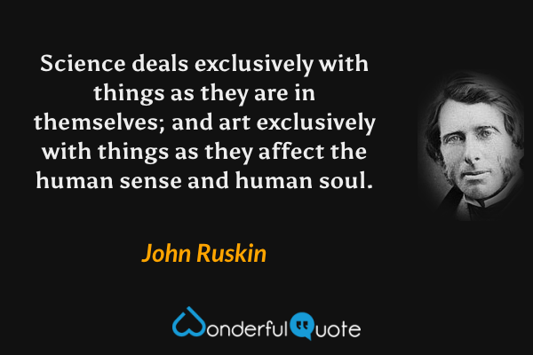 Science deals exclusively with things as they are in themselves; and art exclusively with things as they affect the human sense and human soul. - John Ruskin quote.
