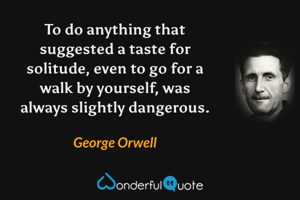 To do anything that suggested a taste for solitude, even to go for a walk by yourself, was always slightly dangerous. - George Orwell quote.