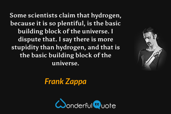 Some scientists claim that hydrogen, because it is so plentiful, is the basic building block of the universe.  I dispute that.  I say there is more stupidity than hydrogen, and that is the basic building block of the universe. - Frank Zappa quote.