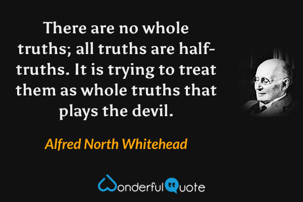 There are no whole truths; all truths are half-truths.  It is trying to treat them as whole truths that plays the devil. - Alfred North Whitehead quote.