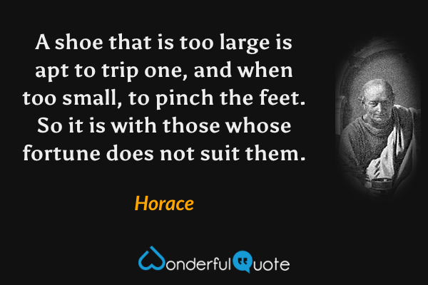 A shoe that is too large is apt to trip one, and when too small, to pinch the feet. So it is with those whose fortune does not suit them. - Horace quote.