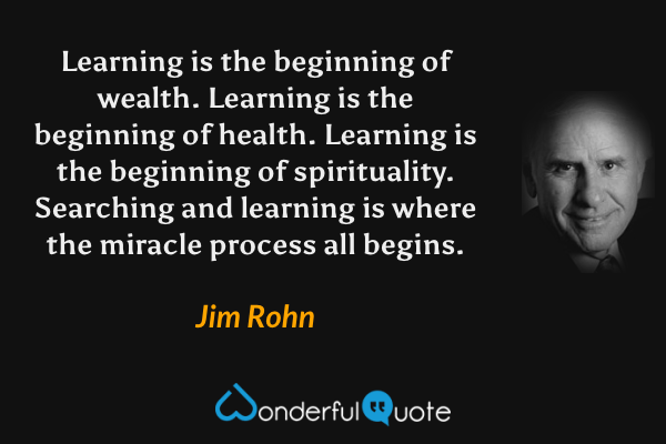 Learning is the beginning of wealth. Learning is the beginning of health. Learning is the beginning of spirituality. Searching and learning is where the miracle process all begins. - Jim Rohn quote.