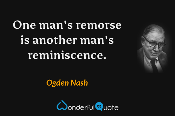 One man's remorse is another man's reminiscence. - Ogden Nash quote.