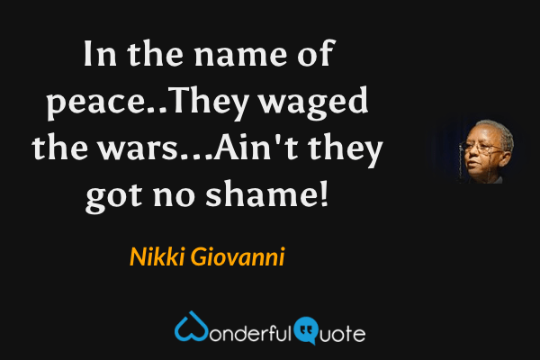 In the name of peace..They waged the wars...Ain't they got no shame! - Nikki Giovanni quote.
