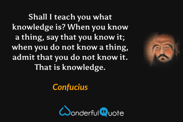 Shall I teach you what knowledge is? When you know a thing, say that you know it; when you do not know a thing, admit that you do not know it. That is knowledge. - Confucius quote.