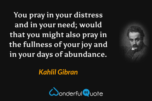 You pray in your distress and in your need; would that you might also pray in the fullness of your joy and in your days of abundance. - Kahlil Gibran quote.