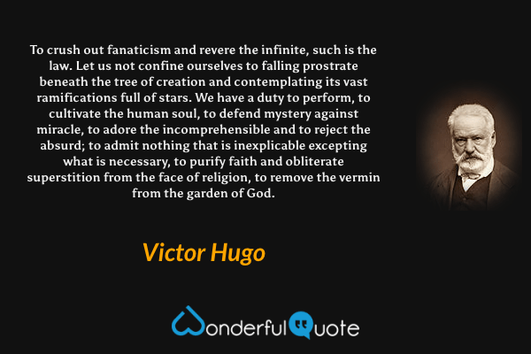 To crush out fanaticism and revere the infinite, such is the law. Let us not confine ourselves to falling prostrate beneath the tree of creation and contemplating its vast ramifications full of stars. We have a duty to perform, to cultivate the human soul, to defend mystery against miracle, to adore the incomprehensible and to reject the absurd; to admit nothing that is inexplicable excepting what is necessary, to purify faith and obliterate superstition from the face of religion, to remove the vermin from the garden of God. - Victor Hugo quote.