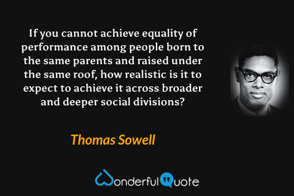 If you cannot achieve equality of performance among people born to the same parents and raised under the same roof, how realistic is it to expect to achieve it across broader and deeper social divisions? - Thomas Sowell quote.