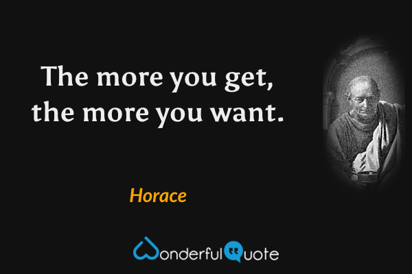 The more you get, the more you want. - Horace quote.
