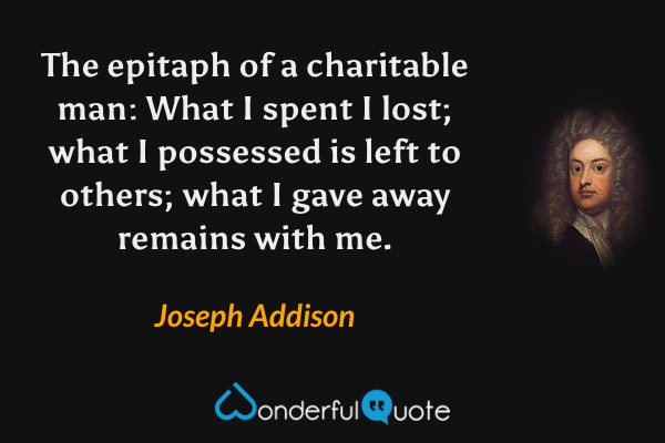 The epitaph of a charitable man: What I spent I lost; what I possessed is left to others; what I gave away remains with me. - Joseph Addison quote.