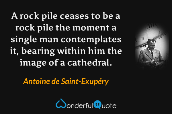 A rock pile ceases to be a rock pile the moment a single man contemplates it, bearing within him the image of a cathedral. - Antoine de Saint-Exupéry quote.