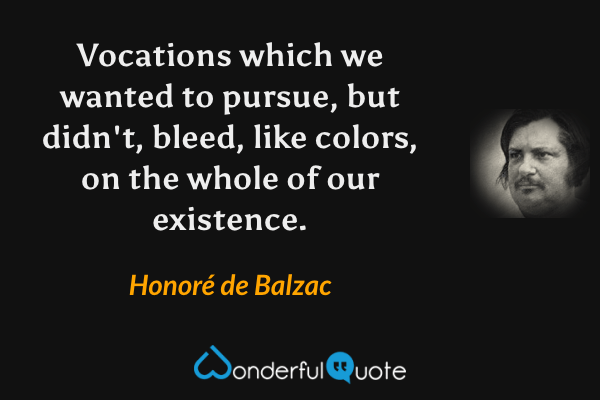 Vocations which we wanted to pursue, but didn't, bleed, like colors, on the whole of our existence. - Honoré de Balzac quote.
