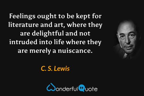 Feelings ought to be kept for literature and art, where they are delightful and not intruded into life where they are merely a nuiscance. - C. S. Lewis quote.