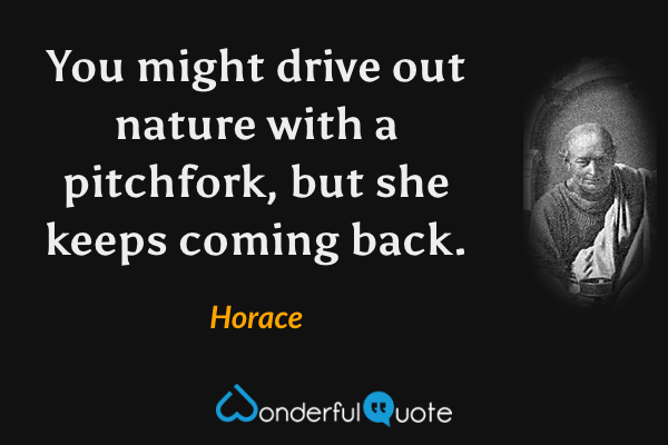 You might drive out nature with a pitchfork, but she keeps coming back. - Horace quote.