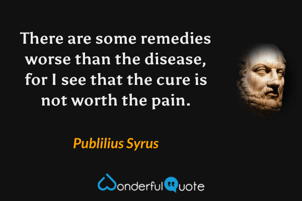 There are some remedies worse than the disease, for I see that the cure is not worth the pain. - Publilius Syrus quote.