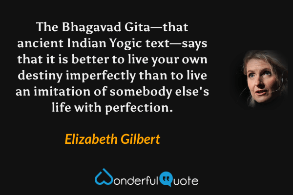 The Bhagavad Gita—that ancient Indian Yogic text—says that it is better to live your own destiny imperfectly than to live an imitation of somebody else's life with perfection. - Elizabeth Gilbert quote.