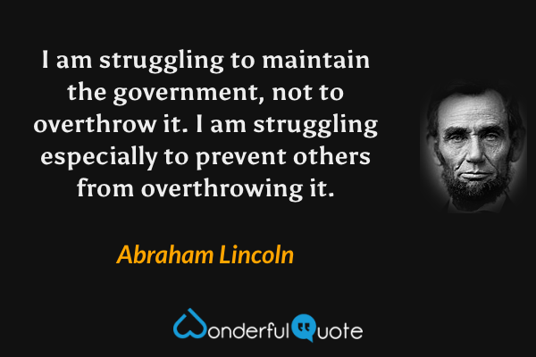 I am struggling to maintain the government, not to overthrow it. I am struggling especially to prevent others from overthrowing it. - Abraham Lincoln quote.