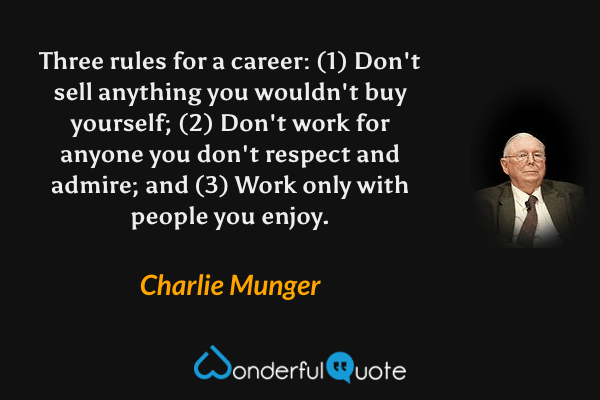 Three rules for a career: (1) Don't sell anything you wouldn't buy yourself; (2) Don't work for anyone you don't respect and admire; and (3) Work only with people you enjoy. - Charlie Munger quote.