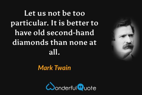 Let us not be too particular. It is better to have old second-hand diamonds than none at all. - Mark Twain quote.