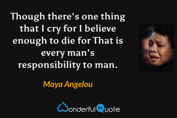 Though there's one thing that I cry for 
I believe enough to die for 
That is every man's responsibility to man. - Maya Angelou quote.