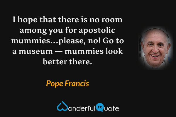 I hope that there is no room among you for apostolic mummies...please, no! Go to a museum — mummies look better there. - Pope Francis quote.