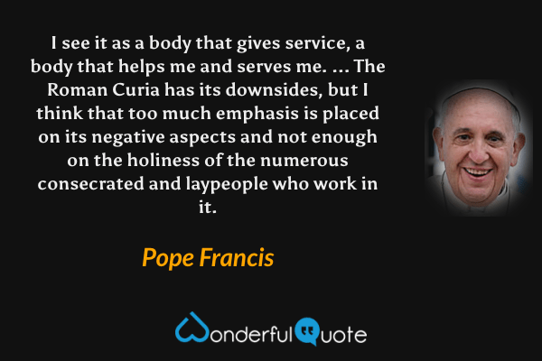 I see it as a body that gives service, a body that helps me and serves me. ... The Roman Curia has its downsides, but I think that too much emphasis is placed on its negative aspects and not enough on the holiness of the numerous consecrated and laypeople who work in it. - Pope Francis quote.