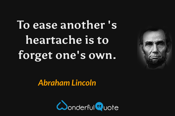To ease another 's heartache is to forget one's own. - Abraham Lincoln quote.