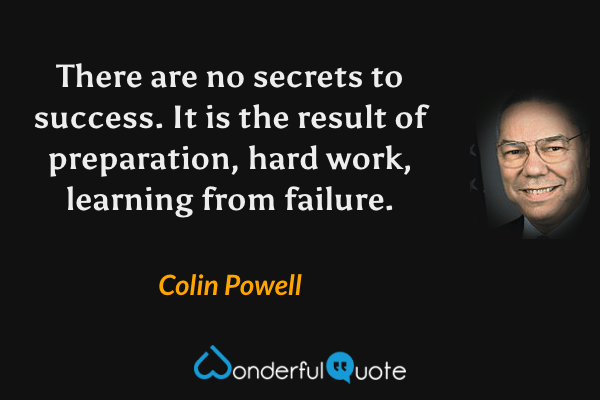 There are no secrets to success. It is the result of preparation, hard work, learning from failure. - Colin Powell quote.