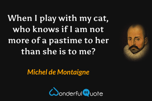 When I play with my cat, who knows if I am not more of a pastime to her than she is to me? - Michel de Montaigne quote.