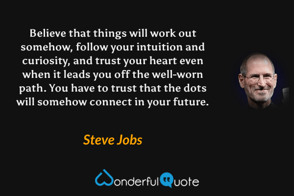 Believe that things will work out somehow, follow your intuition and curiosity, and trust your heart even when it leads you off the well-worn path. You have to trust that the dots will somehow connect in your future. - Steve Jobs quote.
