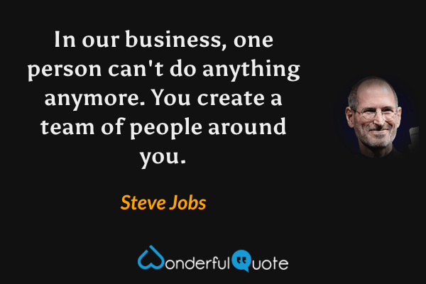 In our business, one person can't do anything anymore. You create a team of people around you. - Steve Jobs quote.