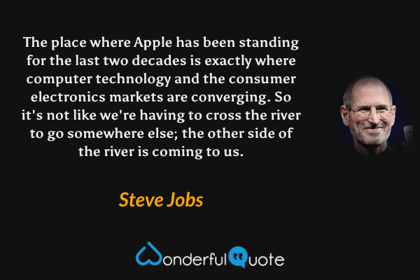 The place where Apple has been standing for the last two decades is exactly where computer technology and the consumer electronics markets are converging. So it's not like we're having to cross the river to go somewhere else; the other side of the river is coming to us. - Steve Jobs quote.