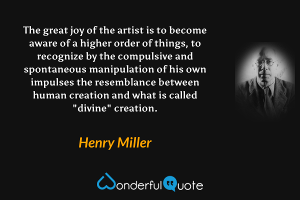 The great joy of the artist is to become aware of a higher order of things, to recognize by the compulsive and spontaneous manipulation of his own impulses the resemblance between human creation and what is called "divine" creation. - Henry Miller quote.