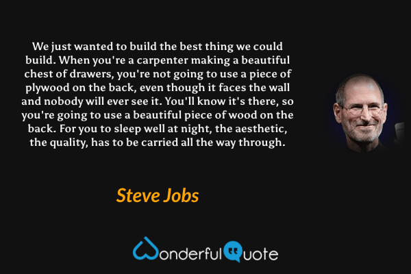 We just wanted to build the best thing we could build. When you're a carpenter making a beautiful chest of drawers, you're not going to use a piece of plywood on the back, even though it faces the wall and nobody will ever see it. You'll know it's there, so you're going to use a beautiful piece of wood on the back. For you to sleep well at night, the aesthetic, the quality, has to be carried all the way through. - Steve Jobs quote.