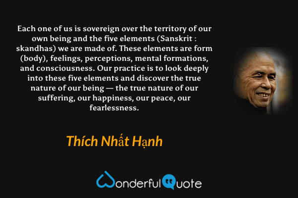 Each one of us is sovereign over the territory of our own being and the five elements (Sanskrit : skandhas) we are made of. These elements are form (body), feelings, perceptions, mental formations, and consciousness. Our practice is to look deeply into these five elements and discover the true nature of our being — the true nature of our suffering, our happiness, our peace, our fearlessness. - Thích Nhất Hạnh quote.