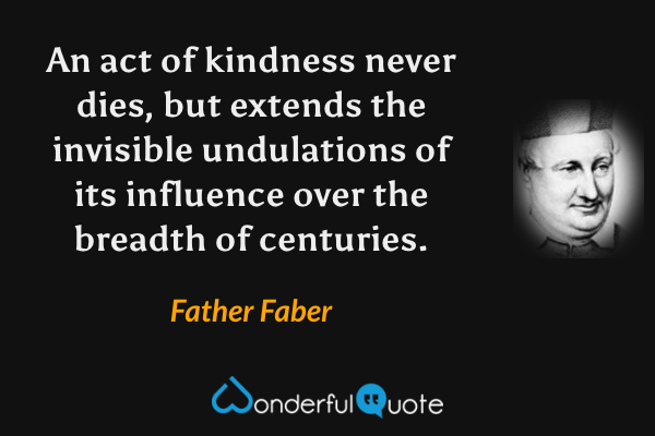 An act of kindness never dies, but extends the invisible undulations of its influence over the breadth of centuries. - Father Faber quote.