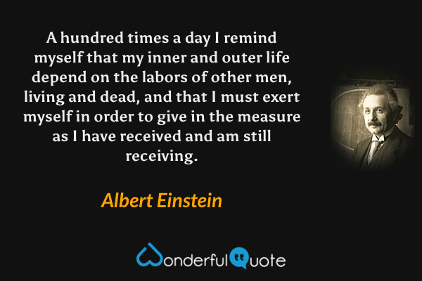 A hundred times a day I remind myself that my inner and outer life depend on the labors of other men, living and dead, and that I must exert myself in order to give in the measure as I have received and am still receiving. - Albert Einstein quote.