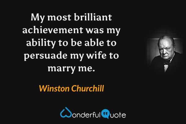 My most brilliant achievement was my ability to be able to persuade my wife to marry me. - Winston Churchill quote.