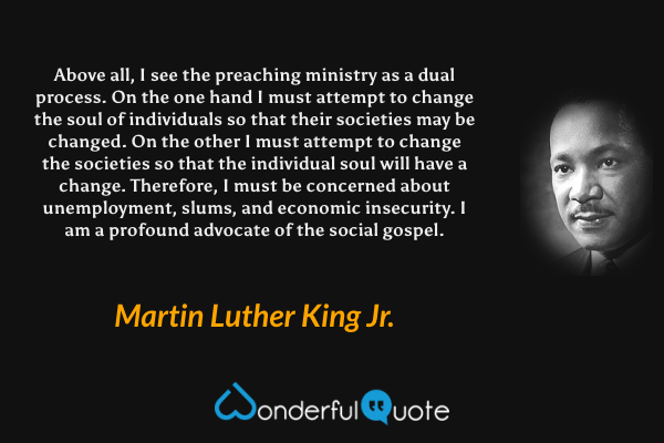 Above all, I see the preaching ministry as a dual process. On the one hand I must attempt to change the soul of individuals so that their societies may be changed. On the other I must attempt to change the societies so that the individual soul will have a change. Therefore, I must be concerned about unemployment, slums, and economic insecurity. I am a profound advocate of the social gospel. - Martin Luther King Jr. quote.