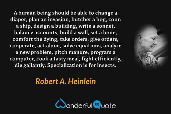 A human being should be able to change a diaper, plan an invasion, butcher a hog, conn a ship, design a building, write a sonnet, balance accounts, build a wall, set a bone, comfort the dying, take orders, give orders, cooperate, act alone, solve equations, analyze a new problem, pitch manure, program a computer, cook a tasty meal, fight efficiently, die gallantly. Specialization is for insects. - Robert A. Heinlein quote.