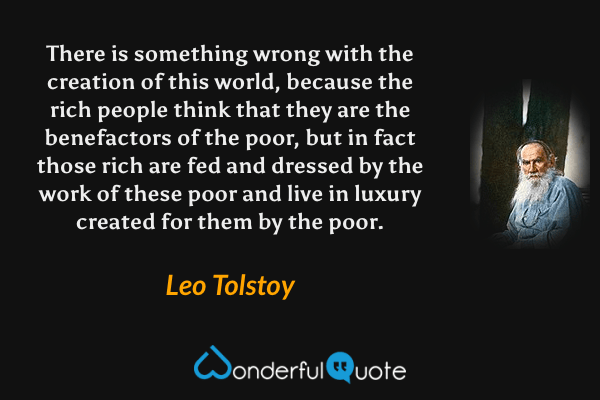 There is something wrong with the creation of this world, because the rich people think that they are the benefactors of the poor, but in fact those rich are fed and dressed by the work of these poor and live in luxury created for them by the poor. - Leo Tolstoy quote.