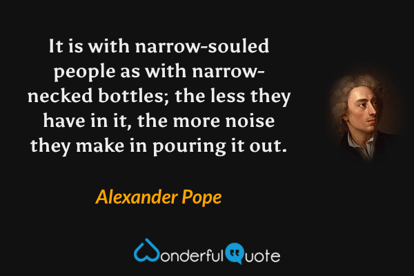 It is with narrow-souled people as with narrow-necked bottles; the less they have in it, the more noise they make in pouring it out. - Alexander Pope quote.