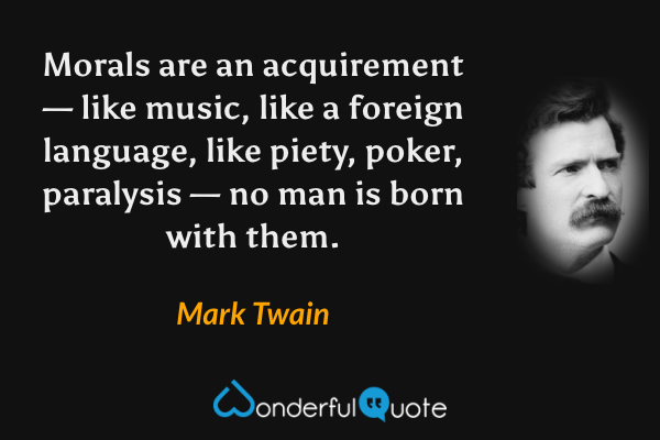 Morals are an acquirement — like music, like a foreign language, like piety, poker, paralysis — no man is born with them. - Mark Twain quote.