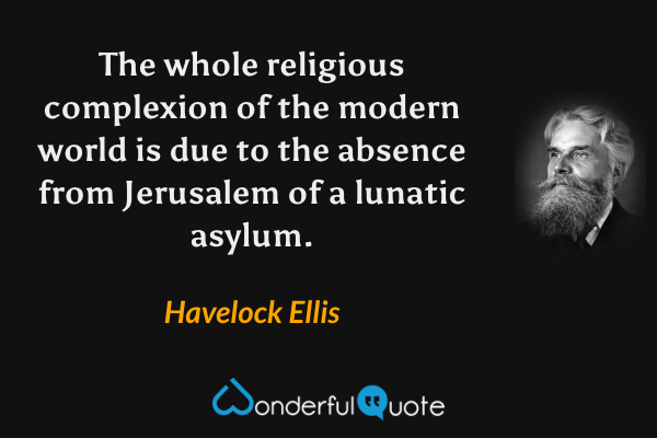 The whole religious complexion of the modern world is due to the absence from Jerusalem of a lunatic asylum. - Havelock Ellis quote.