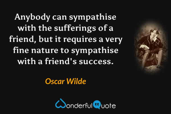 Anybody can sympathise with the sufferings of a friend, but it requires a very fine nature to sympathise with a friend's success. - Oscar Wilde quote.