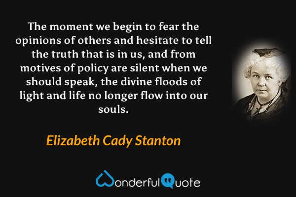 The moment we begin to fear the opinions of others and hesitate to tell the truth that is in us, and from motives of policy are silent when we should speak, the divine floods of light and life no longer flow into our souls. - Elizabeth Cady Stanton quote.
