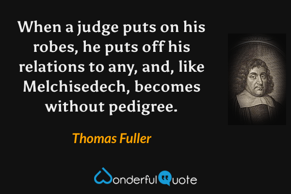 When a judge puts on his robes, he puts off his relations to any, and, like Melchisedech, becomes without pedigree. - Thomas Fuller quote.
