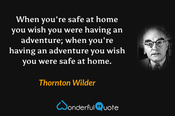 When you're safe at home you wish you were having an adventure; when you're having an adventure you wish you were safe at home. - Thornton Wilder quote.