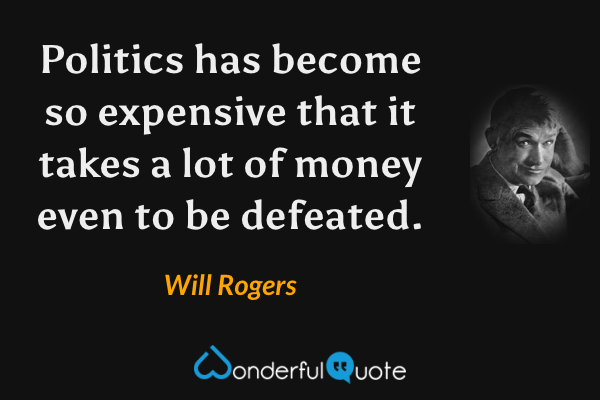 Politics has become so expensive that it takes a lot of money even to be defeated. - Will Rogers quote.