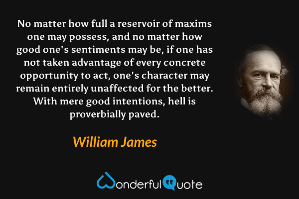 No matter how full a reservoir of maxims one may possess, and no matter how good one's sentiments may be, if one has not taken advantage of every concrete opportunity to act, one's character may remain entirely unaffected for the better. With mere good intentions, hell is proverbially paved. - William James quote.